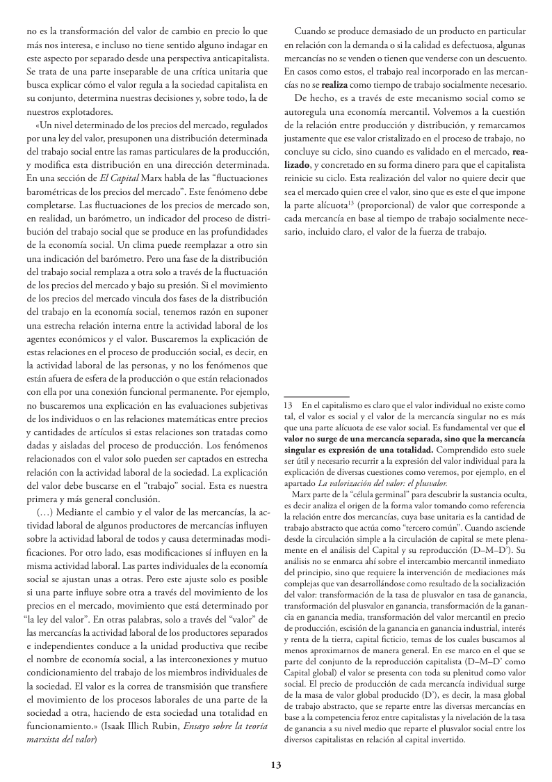 1o s la transformacién del valor de cambio en precio lo que més nos interesa, ¢ incluso no tiene sentido alguno indagar en este aspecto por separado desde una perspectiva anticapitalista. Se trata de una parte inseparable de una eritica unitaria que busca explicar como el valor regula a la sociedad capitalista en su conjunto, determina nuestras decisiones y; sobre todo, la de nuestros explotadores. «Un nivel determinado de los precios del mercado, regulados por unaley del valor, presuponen una distribucion determinada del trabajo social entre las ramas particulares de la produccién, y modifica esta distribucién en una direccién determinada. En una seccién de £l Capital Marx habla de las “fluctuaciones barométricas de los precios del mercado”. Este fenémeno debe completarse. Las fluctuaciones de los precios de mercado son, en realidad, un barémetro, un indicador del proceso de distri- bucién del trabajo social que se produce en las profundidades de la cconomia social. Un clima puede reemplazar a otro sin una indicacién del barémetro. Pero una fase de la distribucién del trabajo social remplaza a otra solo a través de la luctuacién delos precios del mercado y bajo su presién. Si el movimiento de los precios del mercado vincula dos fases de la distribucién del trabajo en la cconomia social, tenemos razén en suponer una estrecha relacién interna entre la actividad laboral de los agentes econdmicos y el valor. Buscaremos la explicacién de estas relaciones en el proceso de produccién social, es decir, en la actividad laboral de las personas, y no los fendmenos que estén afuera de esfera de la produccién o que estin relacionados conella por una conexion funcional permanente. Por cjemplo, no buscaremos una explicacién en las evaluaciones subjetivas delos individuos o en las relaciones matemticas entre precios y cantidades de articulos si estas relaciones son tratadas como dadas y aisladas del proceso de produccién. Los fenémenos relacionados con el valor solo pucden ser capados en estrecha relacién con la actividad laboral de a sociedad. La explicacion del valor debe buscarse en el “trabajo” social. Esta es nuestra primera y més general conclusién. (...) Mediante el cambio y el valor de las mercancias, Ia ac- tividad laboral de algunos productores de mercancias influyen sobre la actividad laboral de todos y causa determinadas modi- ficaciones. Por otro lado, esas modificaciones sf influyen en la ‘misma actividad laboral. Las partes individuales de la economia social se ajustan unas a otras. Pero este ajuste solo es posible si una parte influye sobre otra a través del movimiento de los precios en el mercado, movimiento que esté determinado por “la ley del valor”. En otras palabras, solo a través del “valor” de las mercancias a actividad laboral de los productores separados ¢ independientes conduce a la unidad productiva que recibe el nombre de cconomia social, a las interconexiones y mutuo condicionamiento del trabajo de los miembros individuales de la sociedad. El valor es la correa de transmisién que transfiere el movimiento de los procesos laborales de una parte de la sociedad a otra, haciendo de esta sociedad una totalidad en funcionamiento.» (Isazk Illich Rubin, Ensayo sobre la teoria marsista del valor) 13 Cuando se produce demasiado de un producto en particular en relacién con la demanda o sila calidad es defectuosa, algunas mercancias no se venden o tienen que venderse con un descuento. En casos como estos, l trabajo real incorporado en las mercan- cias no se realiza como tiempo de trabajo socialmente necesario. De hecho, es a través de este mecanismo social como se autoregula una cconomia mercantil. Volvemos a la cuestién de la relacién entre produccion y distribucion, y remarcamos justamente que ese valor crisalizado en el proceso de trabajo, no concluye su ciclo, sino cuando es validado en el mercado, rea- lizado, y concretado en su forma dinero para que el capitalista reinicie su ciclo. Esta realizacién del valor no quiere decir que sea el mercado quien cree el valor, sino que s este el que impone a parte alicuota® (proporcional) de valor que corresponde a cada mercancia en base al tiempo de trabajo socialmente nece- sario, incluido claro, el valor de la fuerza de trabajo. 13 Enel capiaalismo esclaro que el valor individual no existe como tal, el valor es social y el valor de la mercancia singular no es mis que una parte alicuota de ese valor social. Es fundamental ver que el valor no surge de una mercancia separada, sino que la mercancia singular es expresién de una totalidad. Comprendido esto sucle ser el y necesario recurrir a la expresion del valor individual para la explicacion de diversas cuestiones como veremos, por ejemplo, en el aparcado La valorizacion del valor: el plusealor ‘Marx parte de l “célula germinal” para descubrie a sustancia oculta, s decir analza el origen de a forma valor tomando como referencia uya base unitaria el cantidad de Cuando aciende n de capital se mete plena- n (D-M-D). Su I relacién entre dos merca trabajo abstracto que actda cor desde la circulacién simple a la mente en el anilisis del Capital y su reproduc andliss no se enmarca ahi sobre el intereambio del principio, sino que requicre la intervencién de mediaciones mis complejas que van desartollindose como resultado de lasocializacién del valor: transformacién de la asa de plusvalor en tasa de ganan transformacién del plusvalor en ganancia, ransformacion de la ganan- cia en ganancia media, tansformacién del valor mercancl en precio de produccién, escisién de la ganancia en ganancia industrial y renta de la tierra, capital fcticio, temas de los cuales buscamos al menos aproximarnos de manera general. En ese marco en el que se parte del conjunto de la reproduccién capitalista (D-M-D’ como Capital global) ¢l valor se presenta con toda su plenitud como valor social. El precio de producci6n de cada mercancia individual surge de la masa de valor global producido (D)), es decir, la masa global de wabajo abstracto, que se reparte entre las diversas mercancias en base ala competencia feror entre capitalisas y la nivelacion dela asa de ganancia a su nivel medio que reparte el plusvalor social entre los diversos capitalistas en relacion al capital invertido,